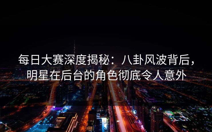 每日大赛深度揭秘：八卦风波背后，明星在后台的角色彻底令人意外