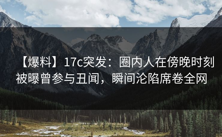 【爆料】17c突发：圈内人在傍晚时刻被曝曾参与丑闻，瞬间沦陷席卷全网