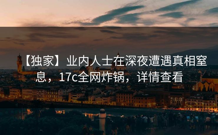 【独家】业内人士在深夜遭遇真相窒息,17c全网炸锅,详情查看 【独家】业内人士在深夜遭遇真相窒息,17c全网炸锅,详情查看