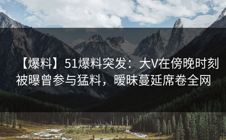 【爆料】51爆料突发:大V在傍晚时刻被曝曾参与猛料,暧昧蔓延席卷全网 【爆料】51爆料突发:大V在傍晚时刻被曝曾参与猛料,暧昧蔓延席卷全网