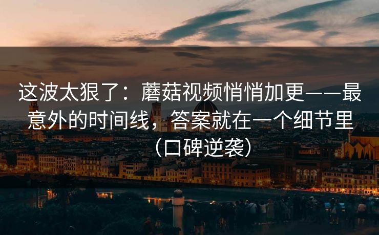 这波太狠了：蘑菇视频悄悄加更——最意外的时间线，答案就在一个细节里（口碑逆袭）