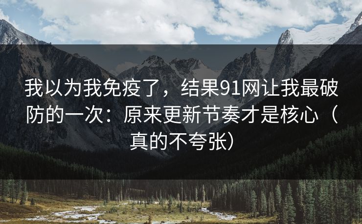 我以为我免疫了，结果91网让我最破防的一次：原来更新节奏才是核心（真的不夸张）