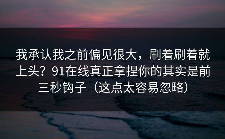 我承认我之前偏见很大，刷着刷着就上头？91在线真正拿捏你的其实是前三秒钩子（这点太容易忽略）