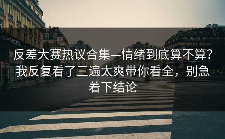 反差大赛热议合集—情绪到底算不算？我反复看了三遍太爽带你看全，别急着下结论