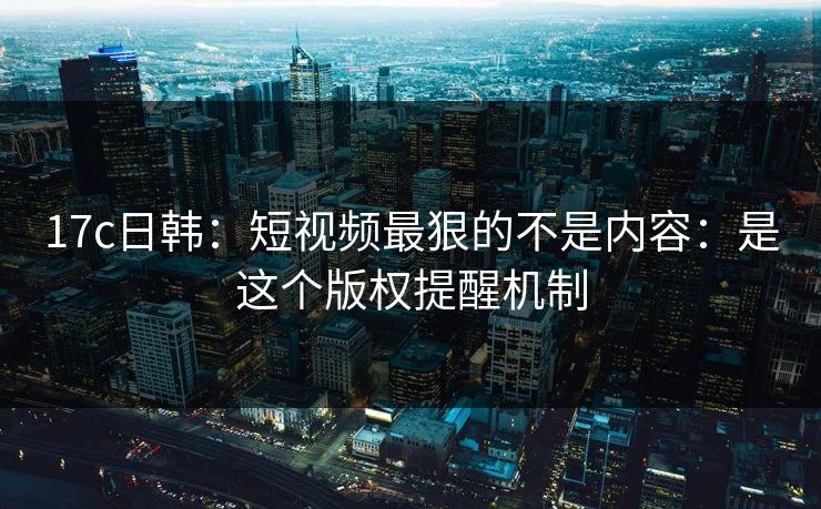 17c日韩:短视频最狠的不是内容:是这个版权提醒机制 17c日韩:短视频最狠的不是内容:是这个版权提醒机制