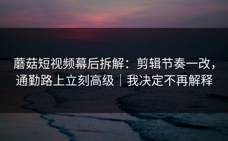 蘑菇短视频幕后拆解：剪辑节奏一改，通勤路上立刻高级｜我决定不再解释