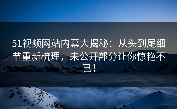 51视频网站内幕大揭秘：从头到尾细节重新梳理，未公开部分让你惊艳不已！