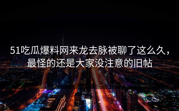 51吃瓜爆料网来龙去脉被聊了这么久，最怪的还是大家没注意的旧帖