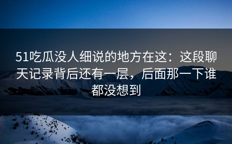 51吃瓜没人细说的地方在这：这段聊天记录背后还有一层，后面那一下谁都没想到