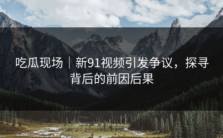 吃瓜现场｜新91视频引发争议，探寻背后的前因后果