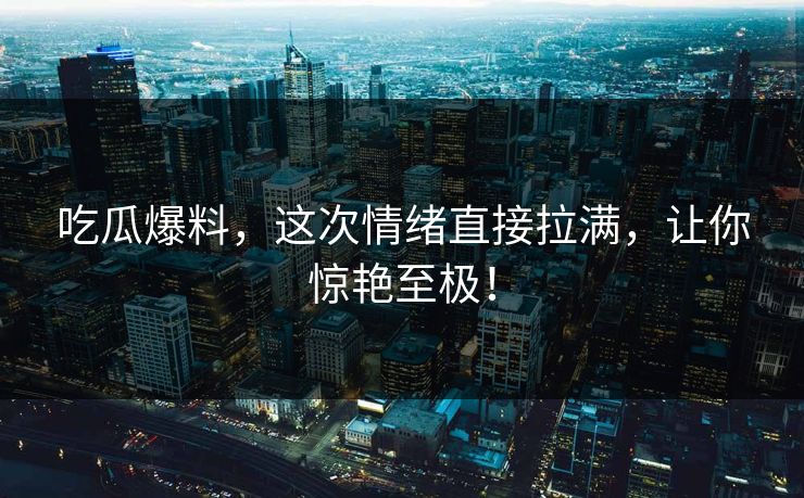 吃瓜爆料,这次情绪直接拉满,让你惊艳至极! 吃瓜爆料,这次情绪直接拉满,让你惊艳至极!