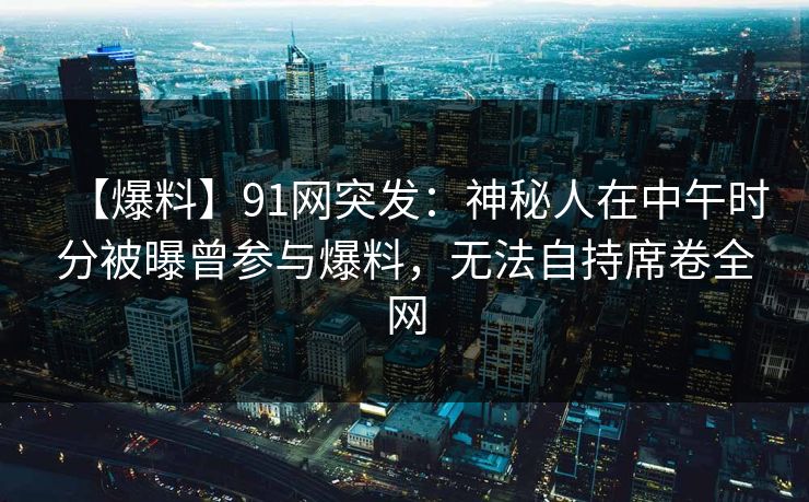 【爆料】91网突发:神秘人在中午时分被曝曾参与爆料,无法自持席卷全网 【爆料】91网突发:神秘人在中午时分被曝曾参与爆料,无法自持席卷全网